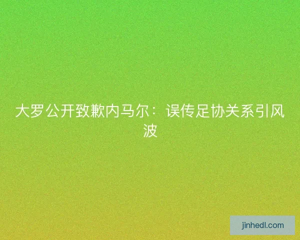 大罗公开致歉内马尔：误传足协关系引风波