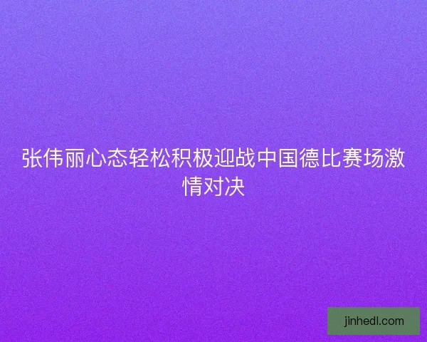 张伟丽心态轻松积极迎战中国德比赛场激情对决