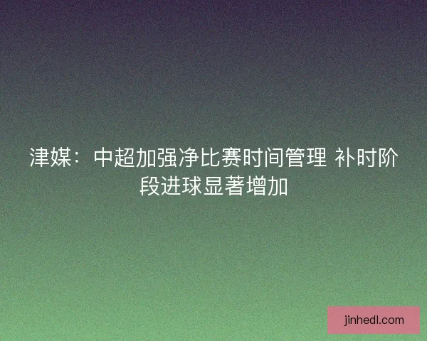 津媒：中超加强净比赛时间管理 补时阶段进球显著增加