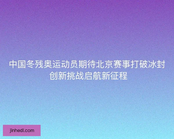 中国冬残奥运动员期待北京赛事打破冰封 创新挑战启航新征程