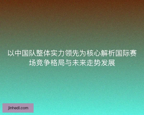 以中国队整体实力领先为核心解析国际赛场竞争格局与未来走势发展