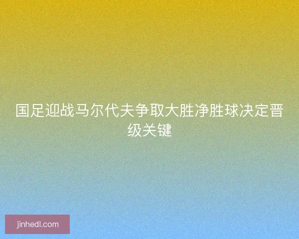 国足迎战马尔代夫争取大胜净胜球决定晋级关键