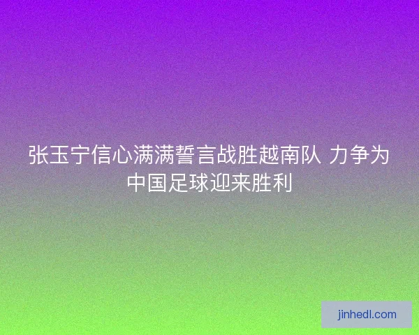 张玉宁信心满满誓言战胜越南队 力争为中国足球迎来胜利